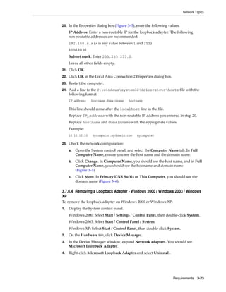 Network Topics
Requirements 3-23
20. In the Properties dialog box (Figure 3–3), enter the following values:
IP Address: Enter a non-routable IP for the loopback adapter. The following
non-routable addresses are recommended:
192.168.x.x (x is any value between 1 and 255)
10.10.10.10
Subnet mask: Enter 255.255.255.0.
Leave all other fields empty.
21. Click OK.
22. Click OK in the Local Area Connection 2 Properties dialog box.
23. Restart the computer.
24. Add a line to the C:windowssystem32driversetchosts file with the
following format:
IP_address hostname.domainname hostname
This line should come after the localhost line in the file.
Replace IP_address with the non-routable IP address you entered in step 20.
Replace hostname and domainname with the appropriate values.
Example:
10.10.10.10 mycomputer.mydomain.com mycomputer
25. Check the network configuration:
a. Open the System control panel, and select the Computer Name tab. In Full
Computer Name, ensure you see the host name and the domain name.
b. Click Change. In Computer Name, you should see the host name, and in Full
Computer Name, you should see the hostname and domain name
(Figure 3–5).
c. Click More. In Primary DNS Suffix of This Computer, you should see the
domain name (Figure 3–6).
3.7.6.4 Removing a Loopback Adapter - Windows 2000 / Windows 2003 / Windows
XP
To remove the loopback adapter on Windows 2000 or Windows XP:
1. Display the System control panel.
Windows 2000: Select Start / Settings / Control Panel, then double-click System.
Windows 2003: Select Start / Control Panel / System.
Windows XP: Select Start / Control Panel, then double-click System.
2. On the Hardware tab, click Device Manager.
3. In the Device Manager window, expand Network adapters. You should see
Microsoft Loopback Adapter.
4. Right-click Microsoft Loopback Adapter and select Uninstall.
 