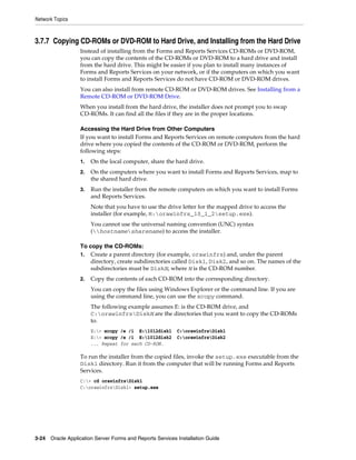 Network Topics
3-24 Oracle Application Server Forms and Reports Services Installation Guide
3.7.7 Copying CD-ROMs or DVD-ROM to Hard Drive, and Installing from the Hard Drive
Instead of installing from the Forms and Reports Services CD-ROMs or DVD-ROM,
you can copy the contents of the CD-ROMs or DVD-ROM to a hard drive and install
from the hard drive. This might be easier if you plan to install many instances of
Forms and Reports Services on your network, or if the computers on which you want
to install Forms and Reports Services do not have CD-ROM or DVD-ROM drives.
You can also install from remote CD-ROM or DVD-ROM drives. See Installing from a
Remote CD-ROM or DVD-ROM Drive.
When you install from the hard drive, the installer does not prompt you to swap
CD-ROMs. It can find all the files if they are in the proper locations.
Accessing the Hard Drive from Other Computers
If you want to install Forms and Reports Services on remote computers from the hard
drive where you copied the contents of the CD-ROM or DVD-ROM, perform the
following steps:
1. On the local computer, share the hard drive.
2. On the computers where you want to install Forms and Reports Services, map to
the shared hard drive.
3. Run the installer from the remote computers on which you want to install Forms
and Reports Services.
Note that you have to use the drive letter for the mapped drive to access the
installer (for example, H:orawinfrs_10_1_2setup.exe).
You cannot use the universal naming convention (UNC) syntax
(hostnamesharename) to access the installer.
To copy the CD-ROMs:
1. Create a parent directory (for example, orawinfrs) and, under the parent
directory, create subdirectories called Disk1, Disk2, and so on. The names of the
subdirectories must be DiskN, where N is the CD-ROM number.
2. Copy the contents of each CD-ROM into the corresponding directory.
You can copy the files using Windows Explorer or the command line. If you are
using the command line, you can use the xcopy command.
The following example assumes E: is the CD-ROM drive, and
C:orawinfrsDiskN are the directories that you want to copy the CD-ROMs
to.
E:> xcopy /e /i E:1012disk1 C:orawinfrsDisk1
E:> xcopy /e /i E:1012disk2 C:orawinfrsDisk2
... Repeat for each CD-ROM.
To run the installer from the copied files, invoke the setup.exe executable from the
Disk1 directory. Run it from the computer that will be running Forms and Reports
Services.
C:> cd orawinfrsDisk1
C:orawinfrsDisk1> setup.exe
 