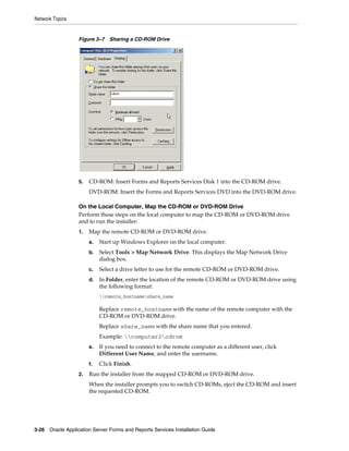 Network Topics
3-26 Oracle Application Server Forms and Reports Services Installation Guide
Figure 3–7 Sharing a CD-ROM Drive
5. CD-ROM: Insert Forms and Reports Services Disk 1 into the CD-ROM drive.
DVD-ROM: Insert the Forms and Reports Services DVD into the DVD-ROM drive.
On the Local Computer, Map the CD-ROM or DVD-ROM Drive
Perform these steps on the local computer to map the CD-ROM or DVD-ROM drive
and to run the installer:
1. Map the remote CD-ROM or DVD-ROM drive.
a. Start up Windows Explorer on the local computer.
b. Select Tools > Map Network Drive. This displays the Map Network Drive
dialog box.
c. Select a drive letter to use for the remote CD-ROM or DVD-ROM drive.
d. In Folder, enter the location of the remote CD-ROM or DVD-ROM drive using
the following format:
remote_hostnameshare_name
Replace remote_hostname with the name of the remote computer with the
CD-ROM or DVD-ROM drive.
Replace share_name with the share name that you entered.
Example: computer2cdrom
e. If you need to connect to the remote computer as a different user, click
Different User Name, and enter the username.
f. Click Finish.
2. Run the installer from the mapped CD-ROM or DVD-ROM drive.
When the installer prompts you to switch CD-ROMs, eject the CD-ROM and insert
the requested CD-ROM.
 