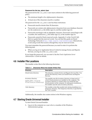Starting Oracle Universal Installer
Considerations Before Starting the Installation 4-3
Password for the ias_admin User
The password for the ias_admin user must conform to the following password
policy:
■ The minimum length is five alphanumeric characters.
■ At least one of the characters must be a number.
The password for the ias_admin user has these restrictions:
■ Passwords must be shorter than 30 characters.
■ Passwords can contain only alphanumeric characters from your database character
set, the underscore (_), the dollar sign ($), and the number sign (#).
■ Passwords must begin with an alphabetic character. Passwords cannot begin with
a number, the underscore (_), the dollar sign ($), or the number sign (#).
■ Passwords cannot be Oracle reserved words. Appendix C in the Oracle9i SQL
Reference guide lists the reserved words. You can find this guide on Oracle
Technology Network (http://www.oracle.com/technology). Alternatively,
avoid using words that sound as though they may be reserved words.
You must remember the password because you need to enter it to perform the
following task:
■ When you log on to Application Server Control to manage Forms and Reports
Services, you log on as the ias_admin user.
If you forget the password, you can reset it. See the Oracle Application Server
Administrator's Guide for details.
4.6 Installer File Locations
The installer writes files to the following directories:
Additionally, the installer also creates entries in the Windows registry.
4.7 Starting Oracle Universal Installer
To start Oracle Universal Installer:
1. Log on to the computer as a user who is a member of the Windows
Administrators group.
Table 4–1 Directories Where the Installer Writes Files
Directory Description
Oracle home directory This directory contains Forms and Reports Services files. You
specify this directory when you install Forms and Reports
Services.
Inventory directory
(system_drive:Program
FilesOracleInventory)
The installer uses the inventory directory to keep track of
which Oracle products are installed on the computer. The
inventory directory is created when you install the first
Oracle product on the computer. In subsequent installations,
the installer uses the same inventory directory.
TEMP directory The installer writes files needed only during installation to a
temporary directory. The temporary directory is specified by
the TEMP variable.
 