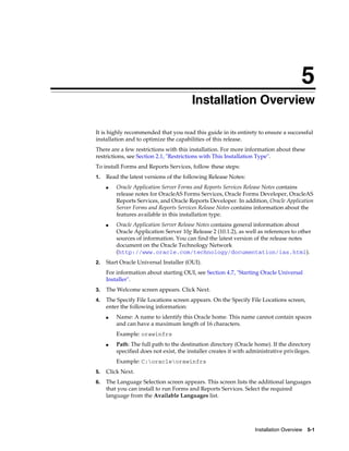 Installation Overview 5-1
5
Installation Overview
It is highly recommended that you read this guide in its entirety to ensure a successful
installation and to optimize the capabilities of this release.
There are a few restrictions with this installation. For more information about these
restrictions, see Section 2.1, "Restrictions with This Installation Type".
To install Forms and Reports Services, follow these steps:
1. Read the latest versions of the following Release Notes:
■ Oracle Application Server Forms and Reports Services Release Notes contains
release notes for OracleAS Forms Services, Oracle Forms Developer, OracleAS
Reports Services, and Oracle Reports Developer. In addition, Oracle Application
Server Forms and Reports Services Release Notes contains information about the
features available in this installation type.
■ Oracle Application Server Release Notes contains general information about
Oracle Application Server 10g Release 2 (10.1.2), as well as references to other
sources of information. You can find the latest version of the release notes
document on the Oracle Technology Network
(http://www.oracle.com/technology/documentation/ias.html).
2. Start Oracle Universal Installer (OUI).
For information about starting OUI, see Section 4.7, "Starting Oracle Universal
Installer".
3. The Welcome screen appears. Click Next.
4. The Specify File Locations screen appears. On the Specify File Locations screen,
enter the following information:
■ Name: A name to identify this Oracle home. This name cannot contain spaces
and can have a maximum length of 16 characters.
Example: orawinfrs
■ Path: The full path to the destination directory (Oracle home). If the directory
specified does not exist, the installer creates it with administrative privileges.
Example: C:oracleorawinfrs
5. Click Next.
6. The Language Selection screen appears. This screen lists the additional languages
that you can install to run Forms and Reports Services. Select the required
language from the Available Languages list.
 