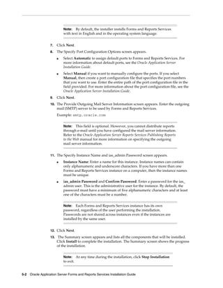 5-2 Oracle Application Server Forms and Reports Services Installation Guide
7. Click Next.
8. The Specify Port Configuration Options screen appears.
■ Select Automatic to assign default ports to Forms and Reports Services. For
more information about default ports, see the Oracle Application Server
Installation Guide.
■ Select Manual if you want to manually configure the ports. If you select
Manual, then create a port configuration file that specifies the port numbers
that you want to use. Enter the entire path of the port configuration file in the
field provided. For more information about the port configuration file, see the
Oracle Application Server Installation Guide.
9. Click Next.
10. The Provide Outgoing Mail Server Information screen appears. Enter the outgoing
mail (SMTP) server to be used by Forms and Reports Services.
Example: smtp.oracle.com
11. The Specify Instance Name and ias_admin Password screen appears.
■ Instance Name: Enter a name for this instance. Instance names can contain
only alphanumeric and underscore characters. If you have more than one
Forms and Reports Services instance on a computer, then the instance names
must be unique.
■ ias_admin Password and Confirm Password: Enter a password for the ias_
admin user. This is the administrative user for the instance. By default, the
password must have a minimum of five alphanumeric characters and at least
one of the characters must be a number.
12. Click Next.
13. The Summary screen appears and lists all the components that will be installed.
Click Install to complete the installation. The Summary screen shows the progress
of the installation.
Note: By default, the installer installs Forms and Reports Services
with text in English and in the operating system language.
Note: This field is optional. However, you cannot distribute reports
through e-mail until you have configured the mail server information.
Refer to the Oracle Application Server Reports Services Publishing Reports
to the Web manual for more information on specifying the outgoing
mail server information.
Note: Each Forms and Reports Services instance has its own
password, regardless of the user performing the installation.
Passwords are not shared across instances even if the instances are
installed by the same user.
Note: At any time during the installation, click Stop Installation
to exit.
 