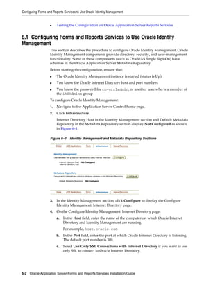 Configuring Forms and Reports Services to Use Oracle Identity Management
6-2 Oracle Application Server Forms and Reports Services Installation Guide
■ Testing the Configuration on Oracle Application Server Reports Services
6.1 Configuring Forms and Reports Services to Use Oracle Identity
Management
This section describes the procedure to configure Oracle Identity Management. Oracle
Identity Management components provide directory, security, and user-management
functionality. Some of these components (such as OracleAS Single Sign-On) have
schemas in the Oracle Application Server Metadata Repository.
Before starting the configuration, ensure that:
■ The Oracle Identity Management instance is started (status is Up)
■ You know the Oracle Internet Directory host and port numbers
■ You know the password for cn=orcladmin, or another user who is a member of
the iASAdmins group
To configure Oracle Identity Management:
1. Navigate to the Application Server Control home page.
2. Click Infrastructure.
Internet Directory Host in the Identity Management section and Default Metadata
Repository in the Metadata Repository section display Not Configured as shown
in Figure 6–1.
Figure 6–1 Identity Management and Metadata Repository Sections
3. In the Identity Management section, click Configure to display the Configure
Identity Management: Internet Directory page.
4. On the Configure Identity Management: Internet Directory page:
a. In the Host field, enter the name of the computer on which Oracle Internet
Directory and Identity Management are running.
For example, host.oracle.com
b. In the Port field, enter the port at which Oracle Internet Directory is listening.
The default port number is 389.
c. Select Use Only SSL Connections with Internet Directory if you want to use
only SSL to connect to Oracle Internet Directory.
 