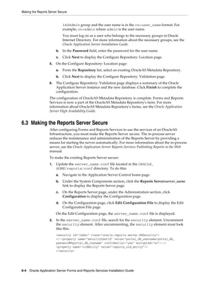 Making the Reports Server Secure
6-4 Oracle Application Server Forms and Reports Services Installation Guide
IASAdmin group and the user name is in the cn=user_name format. For
example, cn=admin where admin is the user name.
You must log on as a user who belongs to the necessary groups in Oracle
Internet Directory. For more information about the necessary groups, see the
Oracle Application Server Installation Guide.
b. In the Password field, enter the password for the user name.
c. Click Next to display the Configure Repository: Location page.
5. On the Configure Repository: Location page:
a. From the Repository list, select an existing OracleAS Metadata Repository.
b. Click Next to display the Configure Repository: Validation page.
6. The Configure Repository: Validation page displays a summary of the Oracle
Application Server instance and the new database. Click Finish to complete the
configuration.
The configuration of OracleAS Metadata Repository is complete. Forms and Reports
Services is now a part of the OracleAS Metadata Repository's farm. For more
information about OracleAS Metadata Repository's farms, see the Oracle Application
Server High Availability Guide.
6.3 Making the Reports Server Secure
After configuring Forms and Reports Services to use the services of an OracleAS
Infrastructure, you must make the Reports Server secure. The in-process server
reduces the maintenance and administration of the Reports Server by providing a
means for starting the server automatically. For more information about the in-process
server, see the Oracle Application Server Reports Services Publishing Reports to the Web
manual.
To make the existing Reports Server secure:
1. Update the server_name.conf file located in the ORACLE_
HOME/reports/conf directory. To do this:
a. Navigate to the Application Server Control home page.
b. Under the System Components section, click the Reports Server:server_name
link to display the Reports Server page.
c. On the Reports Server page, under the Administration section, click
Configuration to display the Configuration page.
d. On the Configuration page, click Edit Configuration File to display the Edit
Configuration File page.
On the Edit Configuration page, the server_name.conf file is displayed.
2. In the server_name.conf file, search for the security element. Uncomment
the security element. After uncommenting, the security element must look
like this:
<security id="rwSec" class="oracle.reports.server.RWSecurity">
<!--property name="securityUserid" value="portal_db_username/portal_db_
password@%portal_db_tnsname" confidential="yes" encrypted="no"/-->
<property name="oidEntity" value="reports_oid_entity"/>
</security>
 