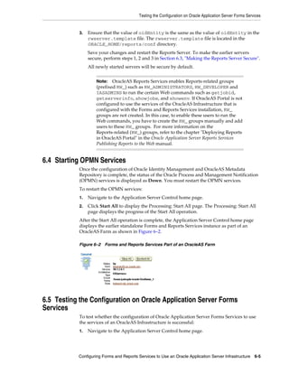 Testing the Configuration on Oracle Application Server Forms Services
Configuring Forms and Reports Services to Use an Oracle Application Server Infrastructure 6-5
3. Ensure that the value of oidEntity is the same as the value of oidEntity in the
rwserver.template file. The rwserver.template file is located in the
ORACLE_HOME/reports/conf directory.
Save your changes and restart the Reports Server. To make the earlier servers
secure, perform steps 1, 2 and 3 in Section 6.3, "Making the Reports Server Secure".
All newly started servers will be secure by default.
6.4 Starting OPMN Services
Once the configuration of Oracle Identity Management and OracleAS Metadata
Repository is complete, the status of the Oracle Process and Management Notification
(OPMN) services is displayed as Down. You must restart the OPMN services.
To restart the OPMN services:
1. Navigate to the Application Server Control home page.
2. Click Start All to display the Processing: Start All page. The Processing: Start All
page displays the progress of the Start All operation.
After the Start All operation is complete, the Application Server Control home page
displays the earlier standalone Forms and Reports Services instance as part of an
OracleAS Farm as shown in Figure 6–2.
Figure 6–2 Forms and Reports Services Part of an OracleAS Farm
6.5 Testing the Configuration on Oracle Application Server Forms
Services
To test whether the configuration of Oracle Application Server Forms Services to use
the services of an OracleAS Infrastructure is successful:
1. Navigate to the Application Server Control home page.
Note: OracleAS Reports Services enables Reports-related groups
(prefixed RW_) such as RW_ADMINISTRATORS, RW_DEVELOPER and
IASADMINS to run the certain Web commands such as getjobid,
getserverinfo, showjobs, and showenv. If OracleAS Portal is not
configured to use the services of the OracleAS Infrastructure that is
configured with the Forms and Reports Services installation, RW_
groups are not created. In this case, to enable these users to run the
Web commands, you have to create the RW_ groups manually and add
users to these RW_ groups. For more information on the
Reports-related (RW_) groups, refer to the chapter "Deploying Reports
in OracleAS Portal" in the Oracle Application Server Reports Services
Publishing Reports to the Web manual.
 