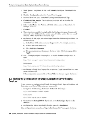 Testing the Configuration on Oracle Application Server Reports Services
6-6 Oracle Application Server Forms and Reports Services Installation Guide
2. In the System Components section, click Forms to display the Forms Overview
page.
3. Click the Configuration tab on the Forms Overview page.
4. From the View list, select Forms Web Configuration (formsweb.cfg).
5. Click Create New Section. The section that you create will be added to the
formsweb.cfg file.
6. In the Section Name You Want to Add field, enter a name for the section. For
example, modosso.
7. Click OK.
8. The section that you added is displayed in the Configuration page. You can add
comments in the field next to the section name. Select the section that you added
and click Edit to display the Edit Section page.
9. On the Edit Section page, you must add parameters to the section you created. To
add parameters:
a. In the Name field, enter a name for the parameter. For example, ssoMode.
b. In the Value field, enter true.
c. Click Add New Parameter.
d. The parameter name and value are displayed in the Edit Section page. Click
Apply.
10. Run a form by typing the following URL to display the Oracle Single Sign-On
page:
http://host-name:port-mumber/forms/frmservlet?config=modosso
For example,
http://host.oracle.com:7778/forms/frmservlet?config=modosso
11. On the Oracle Single Sign-On page, log on with the Oracle Internet Directory user
name and password.
If the configuration is successful, an OracleAS Forms Services page is displayed.
6.6 Testing the Configuration on Oracle Application Server Reports
Services
To test whether the configuration of Oracle Application Server Reports Services to use
the services of an OracleAS Infrastructure is successful:
1. Navigate to the following URL to open the Reports demo page:
http://host-name:port-number/repdemo
For example,
http://host.oracle.com:80/repdemo
2. Click either the Test a JSP Web Report link or the Test a Paper Report on the
Web link.
3. On the Getting Started with Oracle Reports page, click Run Report.
If the configuration is successful, a "Reports Ran Successfully" message is displayed.
 