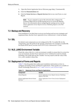 Backup and Recovery
7-2 Oracle Application Server Forms and Reports Services Installation Guide
1. Open the Oracle Application Server Welcome page (http://hostname:80).
2. Click the Demonstrations tab.
3. Click the Forms Services or Reports Services link to run a test Form or a test
Report.
7.3 Backup and Recovery
Post-installation is an ideal time to set up your backup and recovery strategies and
implement them. See the Oracle Application Server Administrator's Guide for details.
7.4 SSL
By default, most components are not configured for SSL. To enable SSL for the
components, view the guide for the specific components. For example, to enable SSL
for Oracle HTTP Server, see the Oracle HTTP Server Administrator's Guide.
7.5 NLS_LANG Environment Variable
Check the value of the NLS_LANG environment variable to ensure that it is correct for
your environment. See the Oracle Application Server Globalization Guide for details,
including a list of files that set this variable. You may need to edit the value of the
NLS_LANG variable in these files.
7.6 Deployment of Forms and Reports
Table 7–1 lists the guides that outline post-installation information on how to
configure and deploy Forms and Reports applications. These guides are available on
Oracle Technology Network (http://www.oracle.com/technology)
Note: If your computer is not on the network, then configure the
Common Object Service (COS) naming service to access the Reports
Server. For information about configuring the naming service, see the
Oracle Application Server Reports Services Publishing Reports to the Web
manual.
Table 7–1 Deploying Forms and Reports Applications
Component Guides
Oracle Reports Oracle Application Server Reports Services Publishing
Reports to the Web
Oracle Application Server Forms
Services
Oracle Application Server Forms Services Deployment
Guide
 
