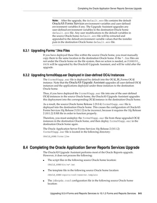Completing the Oracle Application Server Reports Services Upgrade
Upgrading 9.0.4 Forms and Reports Services to 10.1.2 Forms and Reports Services 8-5
8.3.1 Upgrading Forms *.fmx Files
If you have deployed these files within the source Oracle home, you must manually
copy them to the same location in the destination Oracle home. If the *.fmx files are
not under the Oracle home on the file system, then no action is needed, as FORMS90_
PATH will be upgraded by the OracleAS Upgrade Assistant, and will be valid after the
upgrade.
8.3.2 Upgrading forms90app.ear Deployed in User-defined OC4J Instances
The forms90app.ear file is deployed by default into the OC4J_BI_Forms OC4J
instance. Note that the OracleAS Upgrade Assistant upgrades all user-defined OC4J
instances and the applications deployed under these instances to the destination
Oracle home.
Thus, if you have deployed the forms90app.ear file into one of the user-defined
OC4J instances in the source Oracle home, the OracleAS Upgrade Assistant upgrades
this deployment into the corresponding OC4J instance in the destination Oracle home.
As a result, the source Oracle home Release 1 (9.0.4) forms90app.ear file is
deployed into the destination Oracle home. This causes the configuration of OracleAS
Forms Services 10g Release 2 (10.1.2) to be incorrect, because it requires the 10g Release
2 (10.1.2) EAR file in order to function properly.
Therefore, you must undeploy the forms90app.ear file from these upgraded OC4J
instances in the destination Oracle home, and then deploy forms90app.ear in the
destination Oracle home again.
The Oracle Application Server Forms Services 10g Release 2 (10.1.2)
forms90app.ear file is located in the following directory:
ORACLE_HOME/forms/j2ee
8.4 Completing the Oracle Application Server Reports Services Upgrade
The OracleAS Upgrade Assistant performs most of the Oracle Reports upgrade.
However, it does not process the following:
■ The script files in the following source Oracle home location:
ORACLE_HOME/bin/rw*.bat
■ The template file in the following source Oracle home location:
ORACLE_HOME/reports/conf/rwserver.template
■ The jdbcpds.conf configuration file in the following source Oracle home
location:
Note: After the upgrade, the default.env file contains the default
OracleAS Forms Services environment variables and user-defined
environment variables if any. The Upgrade Assistant upgrades any
user-defined environment variables to the destination Oracle home
default.env file. Any user modifications to the default variables in
the source Oracle home default.env file will be extracted and
appended to the default environment variable values that the installer
puts in the destination Oracle home default.env file.
 