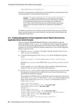 Completing the Oracle Application Server Reports Services Upgrade
8-6 Oracle Application Server Forms and Reports Services Installation Guide
ORACLE_HOME/reports/conf/jdbcpds.conf
If you have customized any of these files, you must apply the customizations to the
corresponding files in the destination Oracle home.
In addition, to preserve the cache files and the cache directory from source Oracle
home, copy the reports server cache directory from the source Oracle home to the
destination Oracle home.
8.4.1 Enabling Management of Oracle Application Server Reports Services from
Application Server Control Console
After you upgrade OracleAS Reports Services in the middle tier, make the
following changes to the targets.xml configuration file to manage the upgraded
in-process server from the Application Server Control Console. These changes are
necessary for the Oracle Enterprise Manager integration to work with the upgraded
Reports in-process server.
1. Open the targets.xml file in a text editor. This file is located in the ORACLE_
HOME/sysman/emd directory.
2. Locate the following entry in the targets.xml file for the Reports in-process
server:
TYPE="oracle_repserv" and DISPLAY_NAME="Reports Server: new_server_name
Note that new_server_name will be in the rep_hostname_newOracleHome
format.
In this example, hostname is the name of host computer without the domain
name and newOracleHome is the Oracle home directory.
3. For the oracle_repserv entry, replace all occurrences of new_server_name with
the original server name that was used in the source Oracle home before you
performed the middle-tier upgrade.
This example uses boldface type to identify the typical occurrences of new server
name in the oracle_repserv entry in the targets.xml file. The original server
name can be found in the rwservlet.properties file located at ORACLE_
HOME/reports/conf.
<Target TYPE="oracle_repserv"
NAME="appserv1.acme.com_Reports_Server: new_server_name"
DISPLAY_NAME="Reports Server: new_server_name"
VERSION="1.0"
ON_HOST="appserv1.acme.com">
<Property NAME="IASInternalName" VALUE="new_server_name"/>
<Property NAME="Password" VALUE="77c1ed41793a5ce6" ENCRYPTED="TRUE"/>
<Property NAME="Server" VALUE="new_server_name"/>
<Property NAME="Servlet"
VALUE="http://appserv1.acme.com:port/reports/rwservlet"/>
Caution: To apply customizations, you must copy the individual
customized entries from the file in the source Oracle home to the file
in the destination Oracle home. Do not replace any 10g Release 2
(10.1.2) files with the files from the source Oracle home, because the
organization and content of the files are different in 10g Release 2
(10.1.2).
 