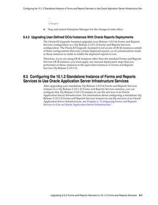 Configuring the 10.1.2 Standalone Instance of Forms and Reports Services to Use Oracle Application Server Infrastructure Ser-
Upgrading 9.0.4 Forms and Reports Services to 10.1.2 Forms and Reports Services 8-7
...
...
</Target>
4. Stop and restart Enterprise Manager for the changes to take effect.
8.4.2 Upgrading User-Defined OC4J Instances With Oracle Reports Deployments
The OracleAS Upgrade Assistant upgrades your Release 1 (9.0.4) Forms and Reports
Services configuration to a 10g Release 2 (10.1.2) Forms and Reports Services
configuration. The OracleAS Upgrade Assistant is not aware of OC4J instances outside
of these configurations that may contain deployed reports, or of customizations made
to those instances in order to enable the deployed reports to run.
Therefore, if you are using OC4J instances other than the standard Forms and Reports
Services OC4J instance, you must apply any manual deployment steps that you
performed on those instances to the equivalent instances in Forms and Reports
Services 10g Release 2 (10.1.2).
8.5 Configuring the 10.1.2 Standalone Instance of Forms and Reports
Services to Use Oracle Application Server Infrastructure Services
After upgrading your standalone 10g Release 1 (9.0.4) Forms and Reports Services
instance to a 10g Release 2 (10.1.2) Forms and Reports Services instance, you can
configure this 10g Release 2 (10.1.2) instance to use the services of an Oracle
Application Server Infrastructure. For information about configuring a standalone 10g
Release 2 (10.1.2) Forms and Reports Services instance to use the services of an Oracle
Application Server Infrastructure, see Chapter 6, "Configuring Forms and Reports
Services to Use an Oracle Application Server Infrastructure".
 