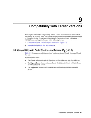 Compatibility with Earlier Versions 9-1
9
Compatibility with Earlier Versions
This chapter outlines the compatibility matrix, known issues and workarounds that
you should be aware of when you have a configuration that includes different versions
of Oracle Forms and Oracle Reports with Oracle Application Server 10g Release 2
(10.1.2) Forms and Reports Services in the following topics:
■ Compatibility with Earlier Versions and Release 10g (10.1.2)
■ Interoperability Issues and Workarounds
9.1 Compatibility with Earlier Versions and Release 10g (10.1.2)
Table 9–1 shows a compatibility matrix of earlier versions of Oracle Forms and Oracle
Reports.
Notes about the table:
■ The Clients column refers to all the clients of Oracle Reports and Oracle Forms.
■ The Reports/Forms Server column refers to the different releases of Oracle Forms
and Oracle Reports server.
■ The Supported column refers to backward compatibility between client and
server.
 