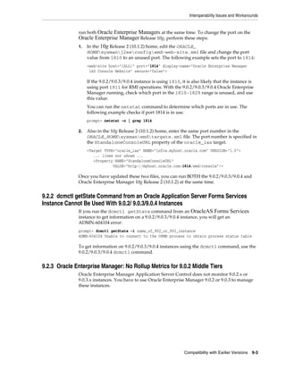 Interoperability Issues and Workarounds
Compatibility with Earlier Versions 9-3
run both Oracle Enterprise Managers at the same time. To change the port on the
Oracle Enterprise Manager Release 10g, perform these steps:
1. In the 10g Release 2 (10.1.2) home, edit the ORACLE_
HOMEsysmanj2eeconfigemd-web-site.xml file and change the port
value from 1810 to an unused port. The following example sets the port to 1814:
<web-site host="[ALL]" port="1814" display-name="Oracle Enterprise Manager
iAS Console Website" secure="false">
If the 9.0.2/9.0.3/9.0.4 instance is using 1810, it is also likely that the instance is
using port 1811 for RMI operations. With the 9.0.2/9.0.3/9.0.4 Oracle Enterprise
Manager running, check which port in the 1810-1829 range is unused, and use
this value.
You can run the netstat command to determine which ports are in use. The
following example checks if port 1814 is in use.
prompt> netstat -n | grep 1814
2. Also in the 10g Release 2 (10.1.2) home, enter the same port number in the
ORACLE_HOMEsysmanemdtargets.xml file. The port number is specified in
the StandaloneConsoleURL property of the oracle_ias target.
<Target TYPE="oracle_ias" NAME="infra.myhost.oracle.com" VERSION="1.0">
... lines not shown ...
<Property NAME="StandaloneConsoleURL"
VALUE="http://myhost.oracle.com:1814/emd/console"/>
Once you have updated these two files, you can run BOTH the 9.0.2/9.0.3/9.0.4 and
Oracle Enterprise Manager 10g Release 2 (10.1.2) at the same time.
9.2.2 dcmctl getState Command from an Oracle Application Server Forms Services
Instance Cannot Be Used With 9.0.2/ 9.0.3/9.0.4 Instances
If you run the dcmctl getState command from an OracleAS Forms Services
instance to get information on a 9.0.2/9.0.3/9.0.4 instance, you will get an
ADMN-604104 error:
prompt> dcmctl getState -i name_of_902_or_903_instance
ADMN-604104 Unable to connect to the OPMN process to obtain process status table
To get information on 9.0.2/9.0.3/9.0.4 instances using the dcmctl command, use the
9.0.2/9.0.3/9.0.4 dcmctl command.
9.2.3 Oracle Enterprise Manager: No Rollup Metrics for 9.0.2 Middle Tiers
Oracle Enterprise Manager Application Server Control does not monitor 9.0.2.x or
9.0.3.x instances. You have to use Oracle Enterprise Manager 9.0.2 or 9.0.3 to manage
these instances.
 