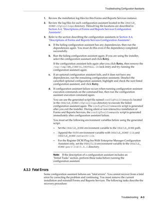 Troubleshooting Configuration Assistants
Troubleshooting A-3
1. Review the installation log files for this Forms and Reports Services instance.
2. Review the log files for each configuration assistant located in the ORACLE_
HOMEcfgtoollogs directory. Default log file locations are described in
Section A.4, "Descriptions of Forms and Reports Services Configuration
Assistants".
3. Refer to the section describing the configuration assistants in Section A.4,
"Descriptions of Forms and Reports Services Configuration Assistants".
a. If the failing configuration assistant has any dependencies, then run the
dependencies again. You must do this even if the dependency completed
successfully.
b. Run the failing configuration assistant again. If you are using the installer,
select the configuration assistant and click Retry.
If the configuration assistant fails again after you click Retry, then remove the
/var/tmp/EM_CONFIG_INSTALL.lk lock entry and try running the
configuration assistant again.
c. If an optional configuration assistant fails, and it does not have any
dependencies, run the remaining configuration assistants. Deselect the
cancelled optional configuration assistant, highlight and check the next listed
configuration assistant, and click Retry.
d. If configuration assistant failure occurs when running configuration assistant
execution commands on the command line, then run the configuration
assistant execution command again.
You can use the generated script file named configToolCommands located
in the ORACLE_HOMEcfgtoollogs directory to execute the failed
configuration assistant again. The configToolCommands script is generated
after you exit the installer. During silent or non-interactive installation of
Forms and Reports Services, the configToolCommands script is generated
immediately after configuration assistant failure.
You must set the following environment variables before using the generated
script:
– Set the ORACLE_HOME environment variable to the ORACLE_HOME path.
– Append the PATH environment variable with ORACLE_HOMElib and
ORACLE_HOMEnetworklib.
– For the Register DCM Plug-Ins With Enterprise Manager Configuration
Assistant only, set the PERL5LIB environment variable to the ORACLE_
HOMEperllib5.6.1 directory.
A.3.3 Fatal Errors
Some configuration assistant failures are "fatal errors". You cannot recover from a fatal
error by correcting the problem and continuing. You must remove the current
installation and reinstall Forms and Reports Services. The following tasks describe the
recovery procedure:
Note: If the description of a configuration assistant includes an
"Initial Tasks" section, perform these tasks before running the
configuration assistant.
 