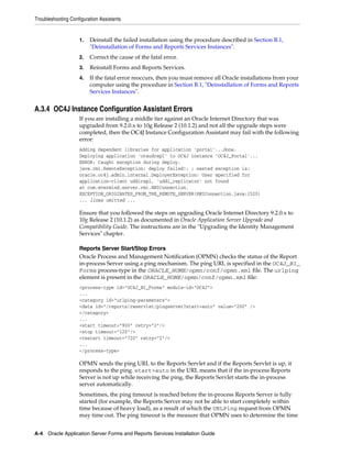 Troubleshooting Configuration Assistants
A-4 Oracle Application Server Forms and Reports Services Installation Guide
1. Deinstall the failed installation using the procedure described in Section B.1,
"Deinstallation of Forms and Reports Services Instances".
2. Correct the cause of the fatal error.
3. Reinstall Forms and Reports Services.
4. If the fatal error reoccurs, then you must remove all Oracle installations from your
computer using the procedure in Section B.1, "Deinstallation of Forms and Reports
Services Instances".
A.3.4 OC4J Instance Configuration Assistant Errors
If you are installing a middle tier against an Oracle Internet Directory that was
upgraded from 9.2.0.x to 10g Release 2 (10.1.2) and not all the upgrade steps were
completed, then the OC4J Instance Configuration Assistant may fail with the following
error:
Adding dependent libraries for application 'portal'...done.
Deploying application 'oraudrepl' to OC4J instance 'OC4J_Portal'...
ERROR: Caught exception during deploy.
java.rmi.RemoteException: deploy failed!: ; nested exception is:
oracle.oc4j.admin.internal.DeployerException: User specified for
application-client uddirepl, 'uddi_replicator' not found
at com.evermind.server.rmi.RMIConnection.
EXCEPTION_ORIGINATES_FROM_THE_REMOTE_SERVER(RMIConnection.java:1520)
... lines omitted ...
Ensure that you followed the steps on upgrading Oracle Internet Directory 9.2.0.x to
10g Release 2 (10.1.2) as documented in Oracle Application Server Upgrade and
Compatibility Guide. The instructions are in the "Upgrading the Identity Management
Services" chapter.
Reports Server Start/Stop Errors
Oracle Process and Management Notification (OPMN) checks the status of the Report
in-process Server using a ping mechanism. The ping URL is specified in the OC4J_BI_
Forms process-type in the ORACLE_HOME/opmn/conf/opmn.xml file. The urlping
element is present in the ORACLE_HOME/opmn/conf/opmn.xml file:
<process-type id="OC4J_BI_Forms" module-id="OC4J">
...
<category id="urlping-parameters">
<data id="/reports/rwservlet/pingserver?start=auto" value="200" />
</category>
...
<start timeout="900" retry="2"/>
<stop timeout="120"/>
<restart timeout="720" retry="2"/>
...
</process-type>
OPMN sends the ping URL to the Reports Servlet and if the Reports Servlet is up, it
responds to the ping. start=auto in the URL means that if the in-process Reports
Server is not up while receiving the ping, the Reports Servlet starts the in-process
server automatically.
Sometimes, the ping timeout is reached before the in-process Reports Server is fully
started (for example, the Reports Server may not be able to start completely within
time because of heavy load), as a result of which the URLPing request from OPMN
may time out. The ping timeout is the measure that OPMN uses to determine the time
 