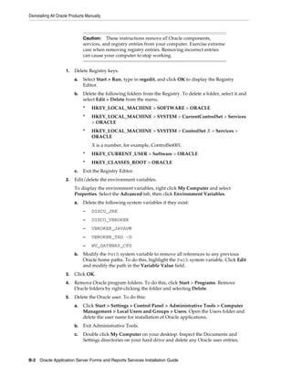 Deinstalling All Oracle Products Manually
B-2 Oracle Application Server Forms and Reports Services Installation Guide
1. Delete Registry keys.
a. Select Start > Run, type in regedit, and click OK to display the Registry
Editor.
b. Delete the following folders from the Registry. To delete a folder, select it and
select Edit > Delete from the menu.
* HKEY_LOCAL_MACHINE > SOFTWARE > ORACLE
* HKEY_LOCAL_MACHINE > SYSTEM > CurrentControlSet > Services
> ORACLE
* HKEY_LOCAL_MACHINE > SYSTEM > ControlSet X > Services >
ORACLE
X is a number, for example, ControlSet001.
* HKEY_CURRENT_USER > Software > ORACLE
* HKEY_CLASSES_ROOT > ORACLE
c. Exit the Registry Editor.
2. Edit/delete the environment variables.
To display the environment variables, right click My Computer and select
Properties. Select the Advanced tab, then click Environment Variables.
a. Delete the following system variables if they exist:
– DISCO_JRE
– DISCO_VBROKER
– VBROKER_JAVAVM
– VBROKER_TAG -D
– WV_GATEWAY_CFG
b. Modify the Path system variable to remove all references to any previous
Oracle home paths. To do this, highlight the Path system variable. Click Edit
and modify the path in the Variable Value field.
3. Click OK.
4. Remove Oracle program folders. To do this, click Start > Programs. Remove
Oracle folders by right-clicking the folder and selecting Delete.
5. Delete the Oracle user. To do this:
a. Click Start > Settings > Control Panel > Administrative Tools > Computer
Management > Local Users and Groups > Users. Open the Users folder and
delete the user name for installation of Oracle applications.
b. Exit Administrative Tools.
c. Double click My Computer on your desktop. Inspect the Documents and
Settings directories on your hard drive and delete any Oracle user entries.
Caution: These instructions remove all Oracle components,
services, and registry entries from your computer. Exercise extreme
care when removing registry entries. Removing incorrect entries
can cause your computer to stop working.
 
