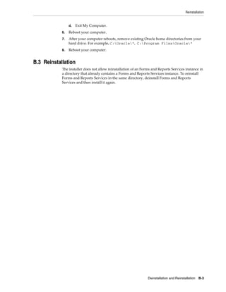 Reinstallation
Deinstallation and Reinstallation B-3
d. Exit My Computer.
6. Reboot your computer.
7. After your computer reboots, remove existing Oracle home directories from your
hard drive. For example, C:Oracle*, C:Program FilesOracle*
8. Reboot your computer.
B.3 Reinstallation
The installer does not allow reinstallation of an Forms and Reports Services instance in
a directory that already contains a Forms and Reports Services instance. To reinstall
Forms and Reports Services in the same directory, deinstall Forms and Reports
Services and then install it again.
 