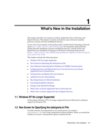 What's New in the Installation 1-1
1
What's New in the Installation
This chapter describes new features in Oracle Application Server 10g Forms and
Reports Services. This chapter is mostly of interest to users who have installed
previous versions of Forms and Reports Services.
To see a list of new features in the product itself, visit the Oracle Technology Network
site (http://www.oracle.com/technology). For frequently asked questions
(FAQ) about the installation of Forms and Reports Services, visit the Forms and
Reports Services Installation FAQ page on the Oracle Technology Network site
(http://www.oracle.com/technology/products/reports/htdocs/faq/fa
q_fr_services.htm).
This chapter includes the following topics:
■ Windows NT No Longer Supported
■ New Screen for Specifying the staticports.ini File
■ New Element for Specifying Port Numbers for CORBA Communication
■ Configuring Forms and Reports Services to Use the Services of an Oracle
Application Server Infrastructure
■ Cloning Forms and Reports Services Instances
■ Additional Tool for Deinstallation
■ Recording Feature for Silent Installations
■ Generating Installation Statistics
■ Change in the Default Port Range
■ What's New in Oracle Application Server Forms Services
■ What's New in Oracle Application Server Reports Services
1.1 Windows NT No Longer Supported
In this release, Windows NT is no longer supported, because Microsoft is ending its
support for Windows NT.
1.2 New Screen for Specifying the staticports.ini File
In earlier releases, for components to use custom ports, you created a
staticports.ini file to map components and port numbers. When you started the
installer, you used a command-line option to specify the file.
 