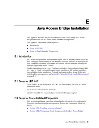 Java Access Bridge Installation E-1
E
Java Access Bridge Installation
This appendix describes the procedure to install Java Access Bridge. Java Access
Bridge enables the use of a screen reader with Oracle components.
This appendix contains the following topics:
■ Introduction
■ Setup for JRE 1.4.2
■ Setup for Oracle Installed Components
E.1 Introduction
Java Access Bridge enables assistive technologies, such as the JAWS screen reader, to
read Java applications running on the Windows platform. Assistive technologies can
read Java-based interfaces, such as Oracle Universal Installer and Oracle Enterprise
Manager Application Server Control.
The Forms and Reports Services CD-ROMs contain Java Runtime Environment (JRE)
1.4.1 used by Oracle Universal Installer during installation. JRE enables use of Java
Access Bridge during installation. To install and configure Java Access Bridge after
installing Oracle components, see Section E.3, "Setup for Oracle Installed Components"
on page E-1.
E.2 Setup for JRE 1.4.2
To set up Java Access Bridge with JRE 1.4.2, run the following batch file on Oracle
installation media.
DRIVE_LETTER:installaccess_setup.bat
After the batch file has run, restart your assistive technology program.
E.3 Setup for Oracle Installed Components
This section describes the procedure to install and configure Java Access Bridge for
Windows after installing Oracle components. This section contains the following
topics:
■ Section E.3.1, "Installing Java Access Bridge"
■ Section E.3.2, "Configuring Oracle Components to Use Java Access Bridge"
 
