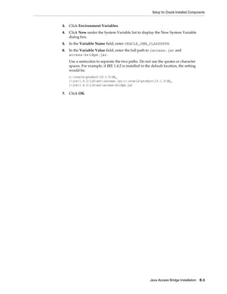 Setup for Oracle Installed Components
Java Access Bridge Installation E-3
3. Click Environment Variables.
4. Click New under the System Variable list to display the New System Variable
dialog box.
5. In the Variable Name field, enter ORACLE_OEM_CLASSPATH.
6. In the Variable Value field, enter the full path to jaccess.jar and
access-bridge.jar.
Use a semicolon to separate the two paths. Do not use the quotes or character
spaces. For example, if JRE 1.4.2 is installed in the default location, the setting
would be:
c:oracleproduct10.1.0Db_
1jre1.4.2libextjaccess.jar;c:oracleproduct10.1.0Db_
1jre1.4.2libextaccess-bridge.jar
7. Click OK.
 
