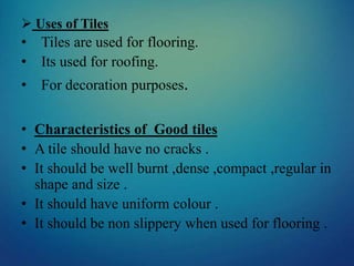  Uses of Tiles
• Tiles are used for flooring.
• Its used for roofing.
• For decoration purposes.
• Characteristics of Good tiles
• A tile should have no cracks .
• It should be well burnt ,dense ,compact ,regular in
shape and size .
• It should have uniform colour .
• It should be non slippery when used for flooring .
 