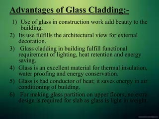 Advantages of Glass Cladding:-
1) Use of glass in construction work add beauty to the
building.
2) Its use fulfills the architectural view for external
decoration.
3) Glass cladding in building fulfill functional
requirement of lighting, heat retention and energy
saving.
4) Glass is an excellent material for thermal insulation,
water proofing and energy conservation.
5) Glass is bad conductor of heat; it saves energy in air
conditioning of building.
6) For making glass partition on upper floors, no extra
design is required for slab as glass is light in weight.
 