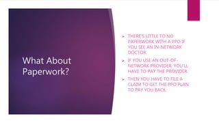 What About
Paperwork?
 THERE'S LITTLE TO NO
PAPERWORK WITH A PPO IF
YOU SEE AN IN-NETWORK
DOCTOR.
 IF YOU USE AN OUT-OF-
NETWORK PROVIDER, YOU'LL
HAVE TO PAY THE PROVIDER.
 THEN YOU HAVE TO FILE A
CLAIM TO GET THE PPO PLAN
TO PAY YOU BACK.
 