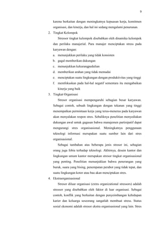 9
karena berkaitan dengan meningkatnya kepuasan kerja, komitmen
organisasi, dan kinerja, dan hal ini sedang mengalami penurunan.
2. Tingkat Kelompok
Stressor tingkat kelompok disebabkan oleh dinamika kelompok
dan perilaku manajerial. Para manajer menciptakan stress pada
karyawan dengan:
a. menunjukkan perilaku yang tidak konsisten
b. gagal memberikan dukungan
c. menunjukkan kekurangpedulian
d. memberikan arahan yang tidak memadai
e. menciptakan suatu lingkungan dengan produktivitas yang tinggi
f. memfokuskan pada hal-hal negatif sementara itu mengabaikan
kinerja yang baik
3. Tingkat Organisasi
Stresor organisasi mempengaruhi sebagian besar karyawan.
Sebagai contoh, sebuah lingkungan dengan tekanan yang tinggi
menempatkan permintaan kerja yang terus-menerus pada karyawan
akan menyalakan respon stres. Sebaliknya penelitian menyediakan
dukungan awal untuk gagasan bahwa manajemen partisipatif dapat
mengurangi stres organisasional. Meningkatnya penggunaan
teknologi informasi merupakan suatu sumber lain dari stres
organisasional.
Sebagai tambahan atas beberapa jenis stresor ini, sebagian
orang juga fobia terhadap teknologi. Akhirnya, desain kantor dan
lingkungan umum kantor merupakan stresor tingkat organisasional
yang penting. Penelitian menunjukkan bahwa penerangan yang
buruk, suara yang bising, penempatan perabot yang tidak tepat, dan
suatu lingkungan kotor atau bau akan menciptakan stres.
4. Ekstraorganisasional
Stresor diluar organisasi (extra organizational stressors) adalah
stressor yang disebabkan oleh faktor di luar organisasi. Sebagai
contoh, konflik yang berkaitan dengan penyeimbangan kehidupan
karier dan keluarga seseorang sangatlah membuat stress. Status
sosial ekonomi adalah stresor ekstra organisasional yang lain. Stres
 