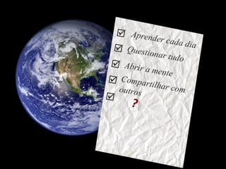 Aprender cada dia Questionar tudo Compartilhar com outros Abrir a mente     ?  