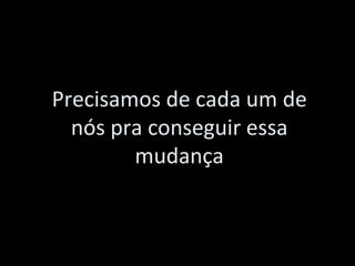 Precisamos de cada um de nós pra conseguir essa mudança 