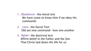 1. Obedience- the moral test
We have come to know Him if we obey His
commands
2. Love- the Social Test
Old yet new command- love one another
3. Belief- the doctrinal test
Affirm belief in the Father and the Son
That Christ laid down His life for us
 