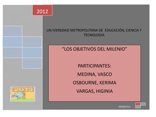 2012


   UN IVERSIDAD METROPOLITANA DE EDUCACIÓN, CIENCIA Y
                      TECNOLOGÍA


           “LOS OBJETIVOS DEL MILENIO”


                   PARTICIPANTES:
                   MEDINA, VASCO
                OSBOURNE, KERIMA
                  VARGAS, HIGINIA

                                        09/08/2012
 