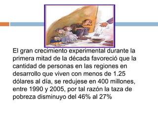 El gran crecimiento experimental durante la
primera mitad de la década favoreció que la
cantidad de personas en las regiones en
desarrollo que viven con menos de 1.25
dólares al día, se redujese en 400 millones,
entre 1990 y 2005, por tal razón la taza de
pobreza disminuyo del 46% al 27%
 