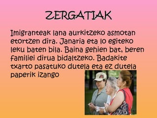 ZERGATIAK
Imigranteak lana aurkitzeko asmotan
etortzen dira. Janaria eta lo egiteko
leku baten bila. Baina gehien bat, beren
familiei dirua bidaltzeko. Badakite
txarto pasatuko dutela eta ez dutela
paperik izango
 