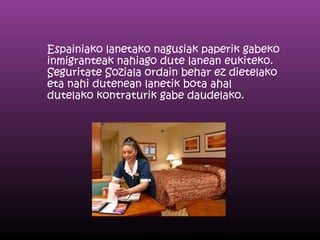 Espainiako lanetako nagusiak paperik gabeko
inmigranteak nahiago dute lanean eukiteko.
Seguritate Soziala ordain behar ez dietelako
eta nahi dutenean lanetik bota ahal
dutelako kontraturik gabe daudelako.
 