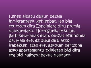 Lehen aipatu dugun bezala
inmigranteek, gehienbat, lan bila
etortzen dira Espainiara diru premia
daukatelako. Horregatik, eskulan,
garbiketa-lanak etab. ontzat ezinhobea
da. Hala ere, ez dute diru asko
irabazten. Izan ere, askotan pertsona
asko apartamentu txikietan bizi dira
eta bizi-kalitate baxua daukate.
 