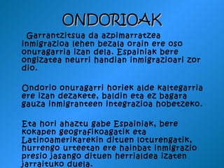 ONDORIOAK
 Garrantzitsua da azpimarratzea
inmigrazioa lehen bezala orain ere oso
onuragarria izan dela. Espainiak bere
ongizatea neurri handian inmigrazioari zor
dio.

Ondorio onuragarri horiek alde kaltegarria
ere izan dezakete, baldin eta ez bagara
gauza inmigranteen integrazioa hobetzeko.

Eta hori ahaztu gabe Espainiak, bere
kokapen geografikoagatik eta
Latinoamerikarekin dituen loturengatik,
hurrengo urteetan ere hainbat inmigrazio
presio jasango dituen herrialdea izaten
jarraituko duela.
 