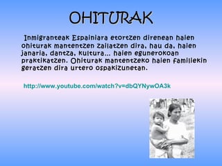 OHITURAK
 Inmigranteak Espainiara etortzen direnean haien
ohiturak mantentzen zailatzen dira, hau da, haien
janaria, dantza, kultura… haien egunerokoan
praktikatzen. Ohiturak mantentzeko haien familiekin
geratzen dira urtero ospakizunetan.

http://www.youtube.com/watch?v=dbQYNywOA3k
 