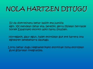NOLA HARTZEN DITUGU

 Ez da diskriminatu behar baizik eta justizia
egin. XX mendean zehar eta, bereziki, gerra zibilean herrialde
horiek Espainiako etorkin asko hartu zituzten.

Horregatik, gaur egun, haiek etortzean guk ere harrera ona
egitearen betebeharra daukagu

Lortu behar dugu Hegoamerikako etorkinak hona etortzean
 gure gizartean integratzea.
 