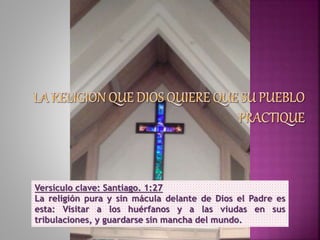 Versículo clave: Santiago. 1:27
La religión pura y sin mácula delante de Dios el Padre es
esta: Visitar a los huérfanos y a las viudas en sus
tribulaciones, y guardarse sin mancha del mundo.
 