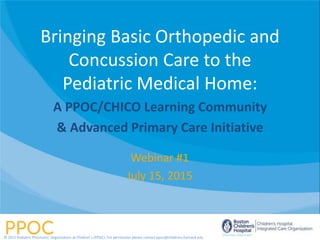 Webinar #1
July 15, 2015
Bringing Basic Orthopedic and
Concussion Care to the
Pediatric Medical Home:
A PPOC/CHICO Learning Community
& Advanced Primary Care Initiative
© 2015 Pediatric Physicians’ Organization at Children’s (PPOC). For permission please contact ppoc@childrens.harvard.edu
 