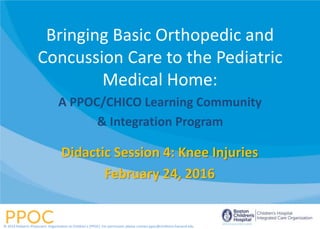 Didactic Session 4: Knee Injuries
February 24, 2016
Bringing Basic Orthopedic and
Concussion Care to the Pediatric
Medical Home:
A PPOC/CHICO Learning Community
& Integration Program
© 2014 Pediatric Physicians’ Organization at Children’s (PPOC). For permission please contact ppoc@childrens.harvard.edu
 