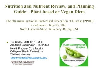 Nutrition and Nutrient Review, and Planning
Guide – Plant-based or Vegan Diets
The 8th annual national Plant-based Prevention of Disease (PPOD)
Conference, June 25, 2021
North Carolina State University, Raleigh, NC
 Tim Radak, RDN, DrPH, MPH
Academic Coordinator - PhD Public
Health Program, Core Faculty
College of Health Professions
Walden University
timothy.radak@mail.waldenu.edu
 