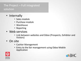 The Project – Full integrated
solution
• Internally
• Sales module
• Purchase module
• Warehouse
• Reporting
• Web services
• Link between websites and Odoo (Prospects, Exhibitor and
Visitors)
• On site
• Cashier Management
• Entry to the fair management using Odoo Mobile
Application
 