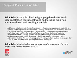 Salon Educ is the sole of its kind grouping the whole French-
speaking Belgian educational world and focusing mainly on
educational tools and teaching materials.
• Publishing - scholastic materials and equipment - educational and pedagogic material - art
supplies - outdoor furniture and equipment - building construction and installation materials -
tours and excursions - catering services - food products - languages - computer software -
audiovisual aids - multimedia - pedagogical games and toys - training of teachers -
telecommunications - security systems - equipment required for both technical and
professional education - office furnishings - healthcare - athletic equipment - office
automation - textiles - lab and science equipment - transportation - culture - leisure activities
…and all areas that education, teaching and training encompass.
Salon Educ also includes workshops, conferences and forums
(more than 200 conferences in 2014)
People & Places – Salon Educ
 
