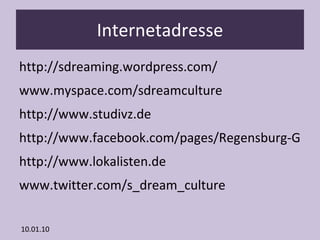 Internetadresse http://sdreaming.wordpress.com/ www.myspace.com/sdreamculture http://www.studivz.de http://www.facebook.com/pages/Regensburg-Germany/s_dream_culture-Onlineradio/175232852849 http://www.lokalisten.de www.twitter.com/s_dream_culture 