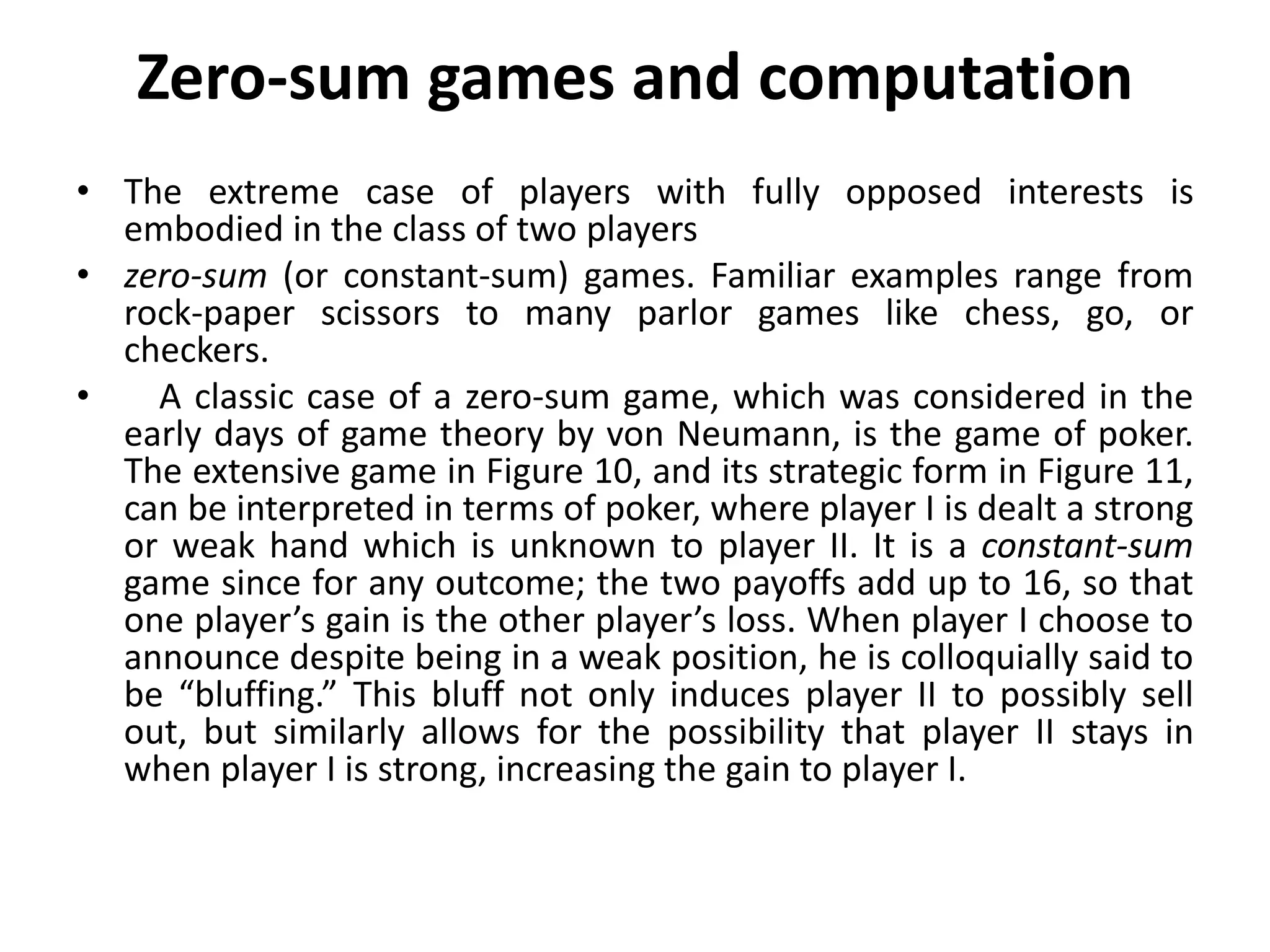 Zero-sum games and computation
• The extreme case of players with fully opposed interests is
embodied in the class of two players
• zero-sum (or constant-sum) games. Familiar examples range from
rock-paper scissors to many parlor games like chess, go, or
checkers.
• A classic case of a zero-sum game, which was considered in the
early days of game theory by von Neumann, is the game of poker.
The extensive game in Figure 10, and its strategic form in Figure 11,
can be interpreted in terms of poker, where player I is dealt a strong
or weak hand which is unknown to player II. It is a constant-sum
game since for any outcome; the two payoffs add up to 16, so that
one player’s gain is the other player’s loss. When player I choose to
announce despite being in a weak position, he is colloquially said to
be “bluffing.” This bluff not only induces player II to possibly sell
out, but similarly allows for the possibility that player II stays in
when player I is strong, increasing the gain to player I.
 