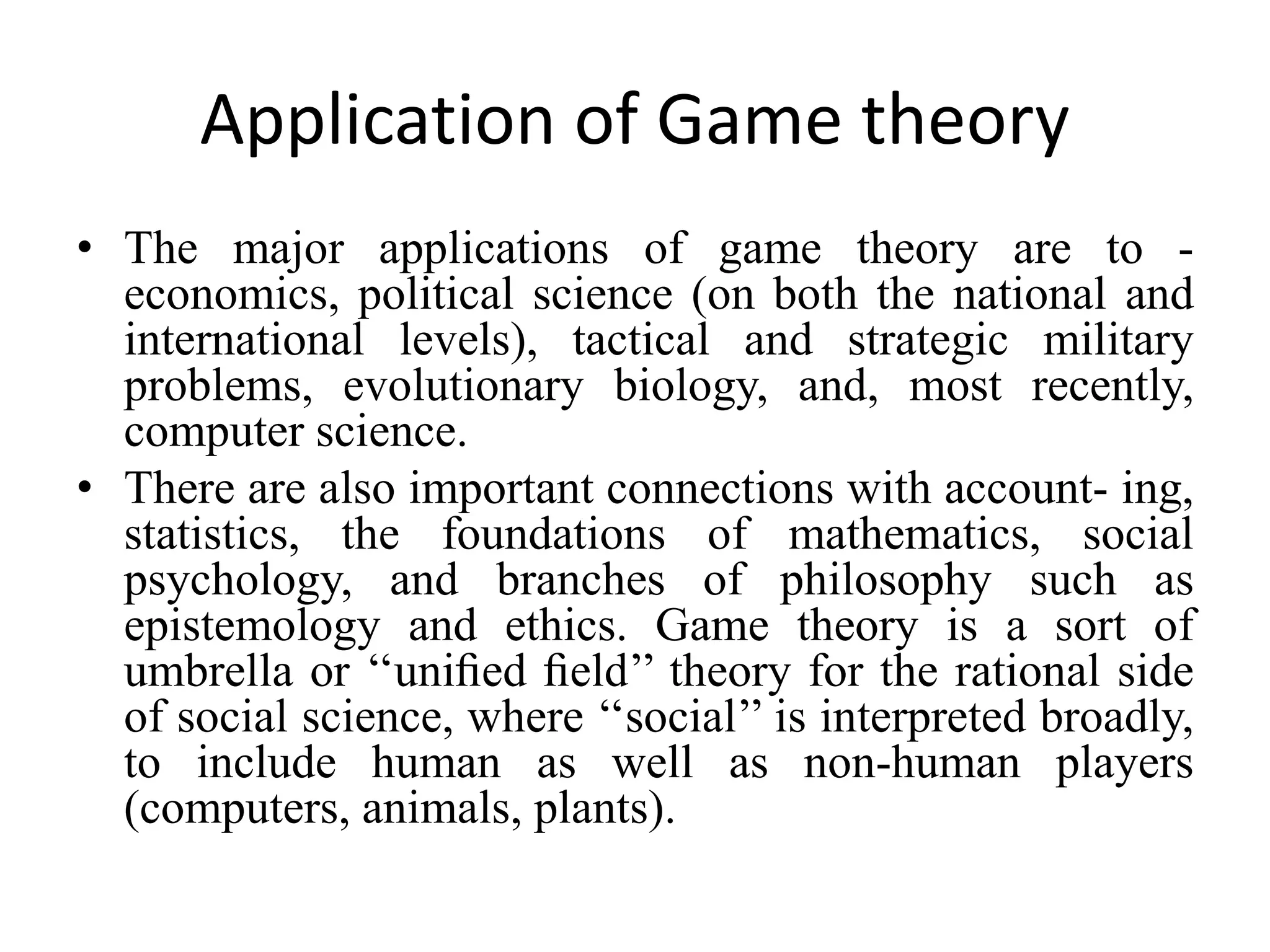 Application of Game theory
• The major applications of game theory are to -
economics, political science (on both the national and
international levels), tactical and strategic military
problems, evolutionary biology, and, most recently,
computer science.
• There are also important connections with account- ing,
statistics, the foundations of mathematics, social
psychology, and branches of philosophy such as
epistemology and ethics. Game theory is a sort of
umbrella or ‘‘uniﬁed ﬁeld’’ theory for the rational side
of social science, where ‘‘social’’ is interpreted broadly,
to include human as well as non-human players
(computers, animals, plants).
 