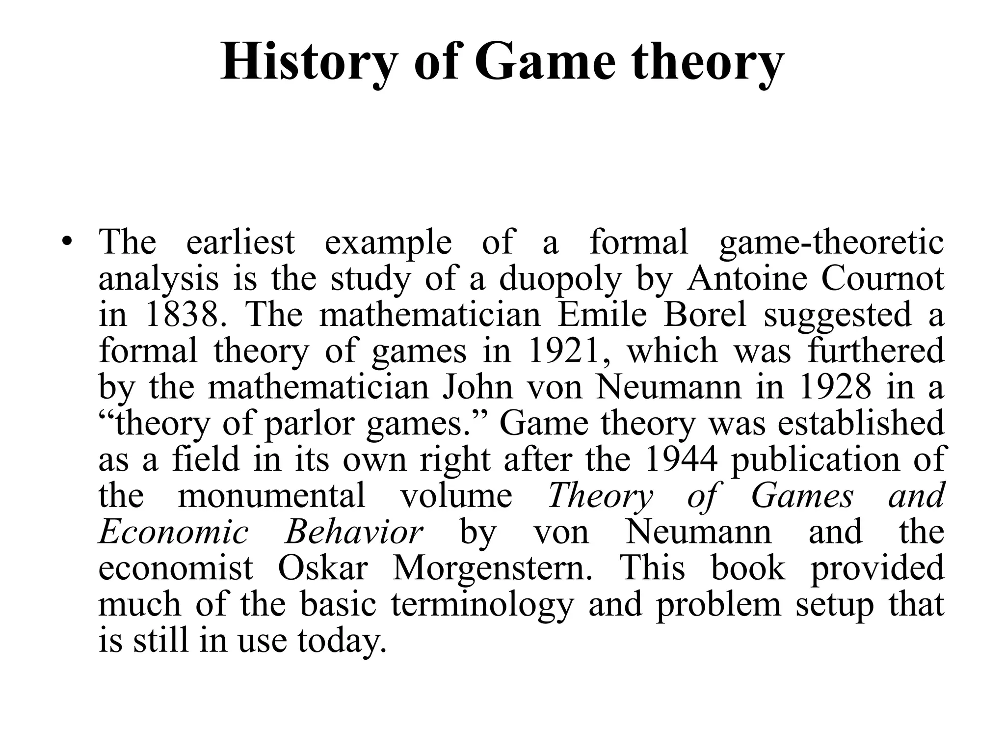History of Game theory
• The earliest example of a formal game-theoretic
analysis is the study of a duopoly by Antoine Cournot
in 1838. The mathematician Emile Borel suggested a
formal theory of games in 1921, which was furthered
by the mathematician John von Neumann in 1928 in a
“theory of parlor games.” Game theory was established
as a field in its own right after the 1944 publication of
the monumental volume Theory of Games and
Economic Behavior by von Neumann and the
economist Oskar Morgenstern. This book provided
much of the basic terminology and problem setup that
is still in use today.
 