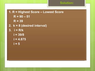 Solution:
1. R = Highest Score – Lowest Score
R = 90 – 51
R = 39
2. k = 8 (desired interval)
3. i = R/k
i = 39/8
i = 4.875...