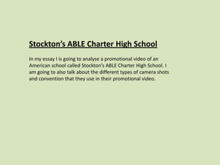 Stockton’s ABLE Charter High School
In my essay I is going to analyse a promotional video of an
American school called Stockton’s ABLE Charter High School. I
am going to also talk about the different types of camera shots
and convention that they use in their promotional video.
 